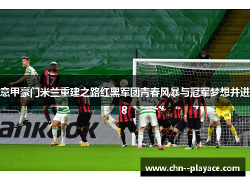 意甲豪门米兰重建之路红黑军团青春风暴与冠军梦想并进 意甲豪门米兰重建之路红黑军团青春风暴与冠军梦想并进
