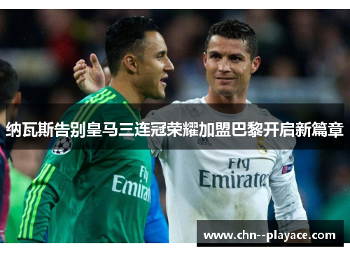 纳瓦斯告别皇马三连冠荣耀加盟巴黎开启新篇章 纳瓦斯告别皇马三连冠荣耀加盟巴黎开启新篇章