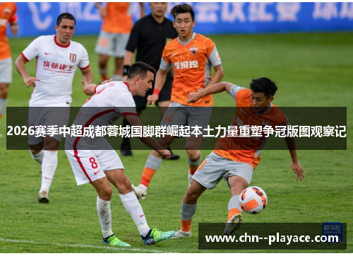 2026赛季中超成都蓉城国脚群崛起本土力量重塑争冠版图观察记 2026赛季中超成都蓉城国脚群崛起本土力量重塑争冠版图观察记