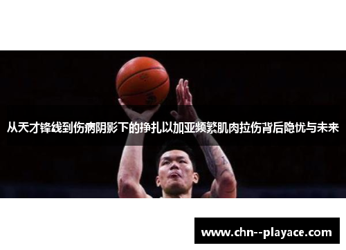 从天才锋线到伤病阴影下的挣扎以加亚频繁肌肉拉伤背后隐忧与未来 从天才锋线到伤病阴影下的挣扎以加亚频繁肌肉拉伤背后隐忧与未来
