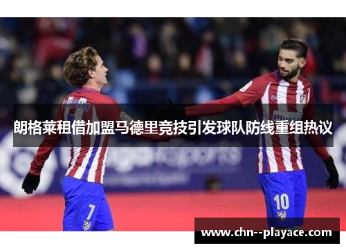 朗格莱租借加盟马德里竞技引发球队防线重组热议