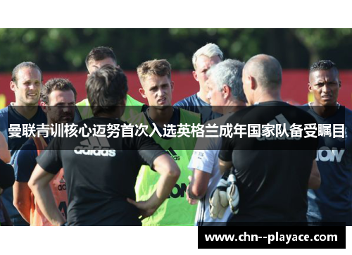 曼联青训核心迈努首次入选英格兰成年国家队备受瞩目